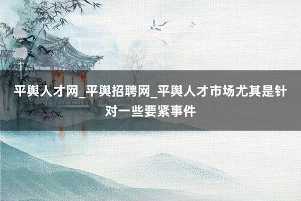 平舆人才网_平舆招聘网_平舆人才市场尤其是针对一些要紧事件